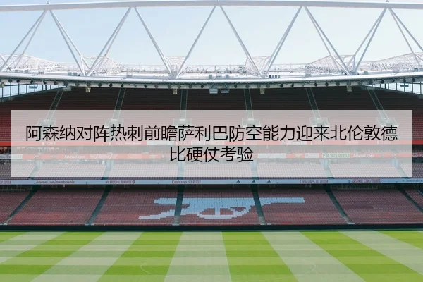 阿森纳对阵热刺前瞻萨利巴防空能力迎来北伦敦德比硬仗考验
